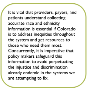 Box containing the text: It is vital that providers, payers, and patients understand collecting accurate race and ethnicity information is essential if Colorado is to address inequities throughout the system and get resources to those who need them most. Concurrently, it is imperative that policy makers safeguard this information to avoid perpetuating the injustice and discrimination already endemic in the systems we are attempting to fix.