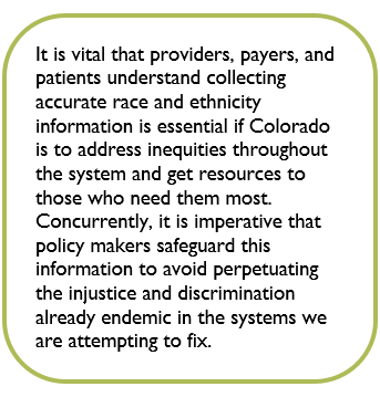 Box containing the text: It is vital that providers, payers, and patients understand collecting accurate race and ethnicity information is essential if Colorado is to address inequities throughout the system and get resources to those who need them most. Concurrently, it is imperative that policy makers safeguard this information to avoid perpetuating the injustice and discrimination already endemic in the systems we are attempting to fix.